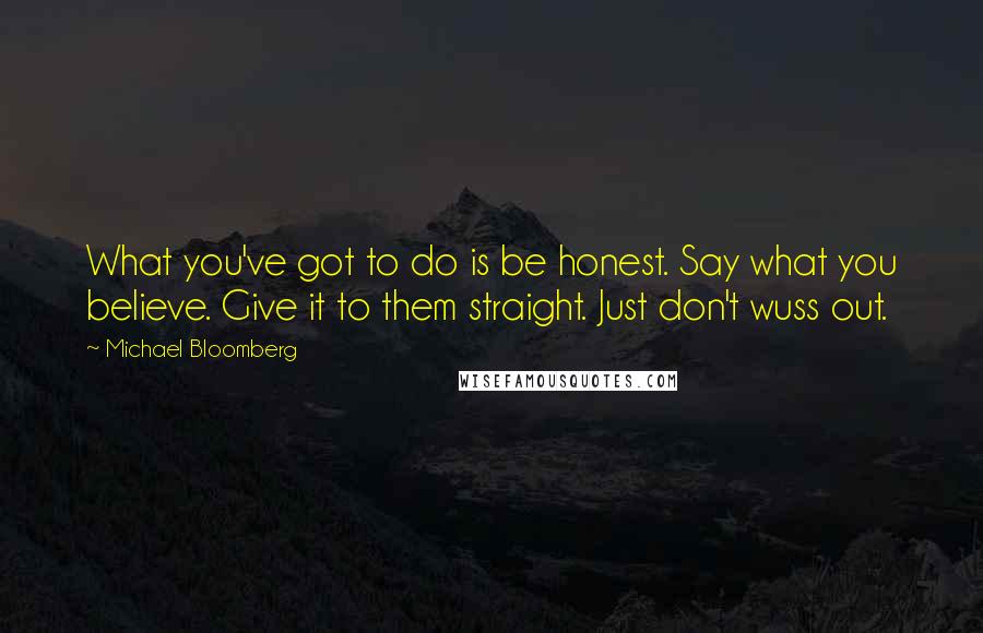 Michael Bloomberg Quotes: What you've got to do is be honest. Say what you believe. Give it to them straight. Just don't wuss out.