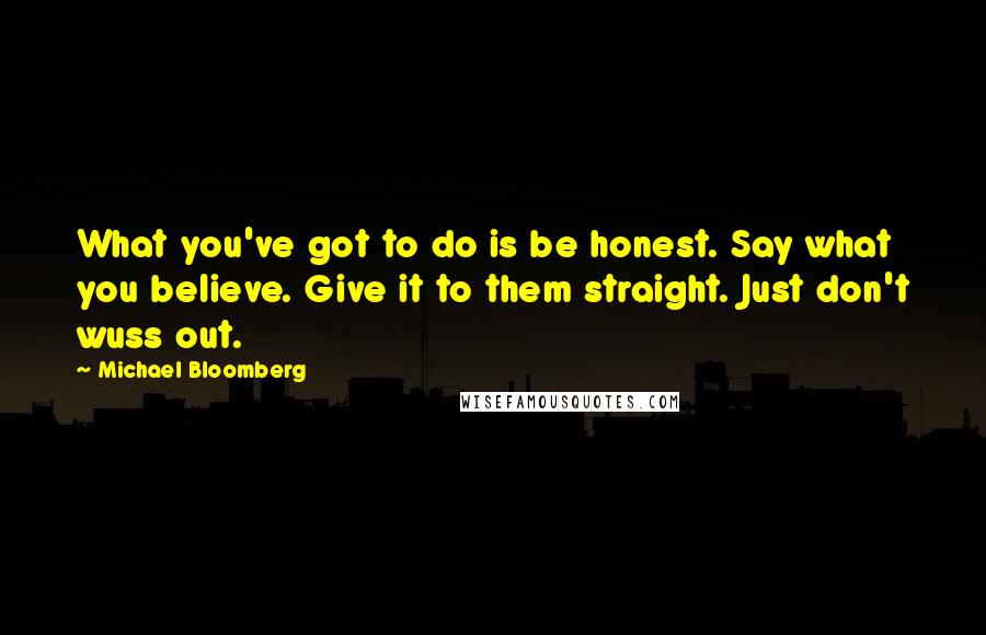 Michael Bloomberg Quotes: What you've got to do is be honest. Say what you believe. Give it to them straight. Just don't wuss out.