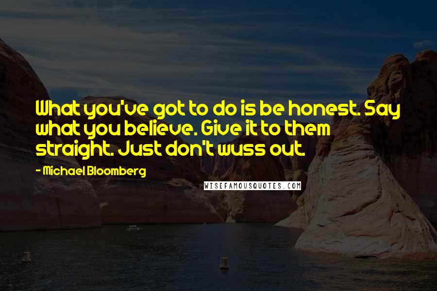 Michael Bloomberg Quotes: What you've got to do is be honest. Say what you believe. Give it to them straight. Just don't wuss out.