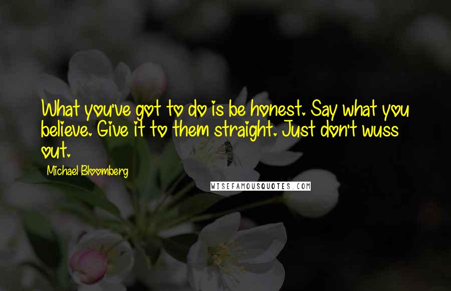 Michael Bloomberg Quotes: What you've got to do is be honest. Say what you believe. Give it to them straight. Just don't wuss out.