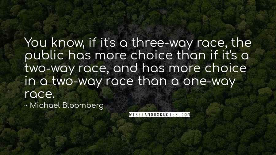 Michael Bloomberg Quotes: You know, if it's a three-way race, the public has more choice than if it's a two-way race, and has more choice in a two-way race than a one-way race.