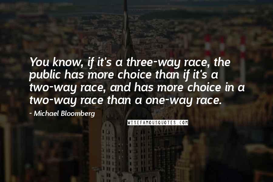 Michael Bloomberg Quotes: You know, if it's a three-way race, the public has more choice than if it's a two-way race, and has more choice in a two-way race than a one-way race.