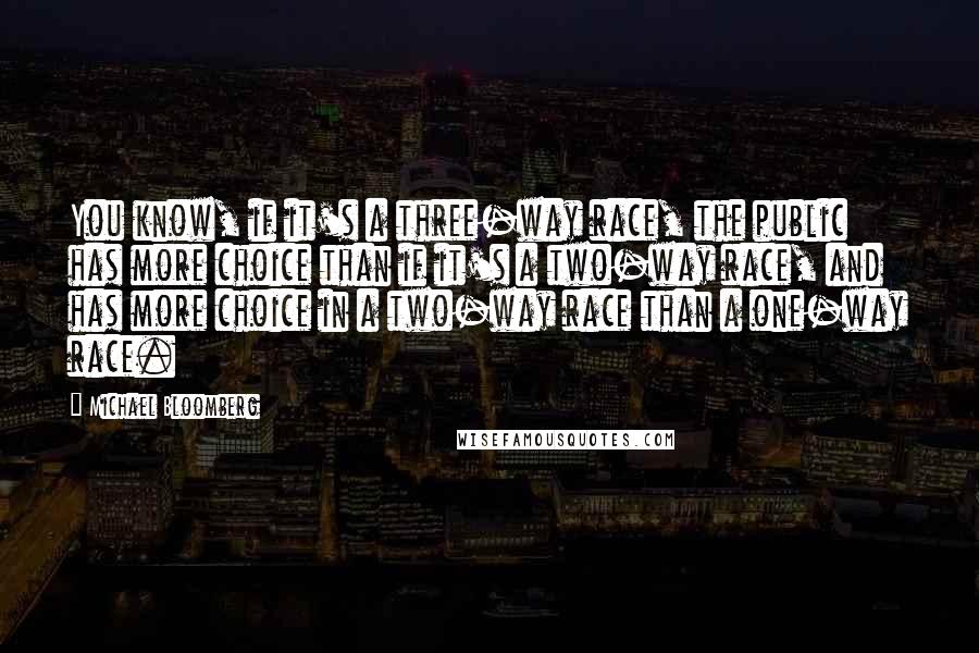 Michael Bloomberg Quotes: You know, if it's a three-way race, the public has more choice than if it's a two-way race, and has more choice in a two-way race than a one-way race.