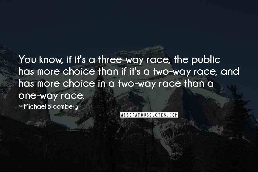 Michael Bloomberg Quotes: You know, if it's a three-way race, the public has more choice than if it's a two-way race, and has more choice in a two-way race than a one-way race.