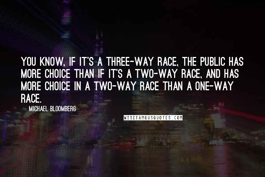 Michael Bloomberg Quotes: You know, if it's a three-way race, the public has more choice than if it's a two-way race, and has more choice in a two-way race than a one-way race.