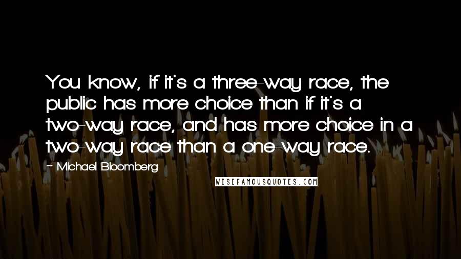 Michael Bloomberg Quotes: You know, if it's a three-way race, the public has more choice than if it's a two-way race, and has more choice in a two-way race than a one-way race.