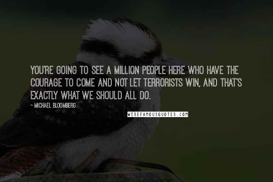 Michael Bloomberg Quotes: You're going to see a million people here who have the courage to come and not let terrorists win, and that's exactly what we should all do.