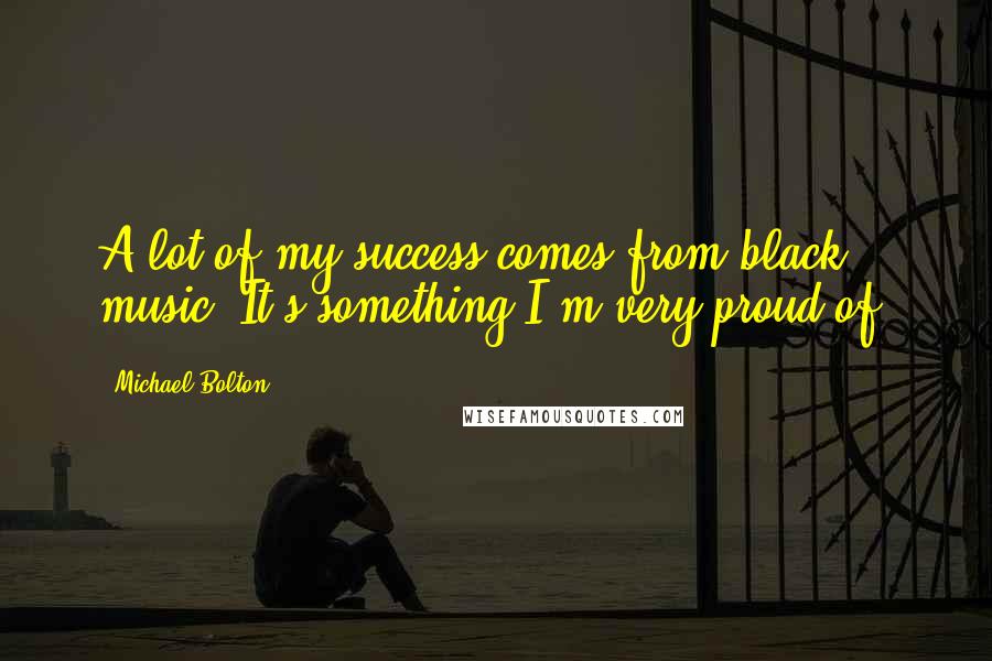 Michael Bolton Quotes: A lot of my success comes from black music. It's something I'm very proud of.