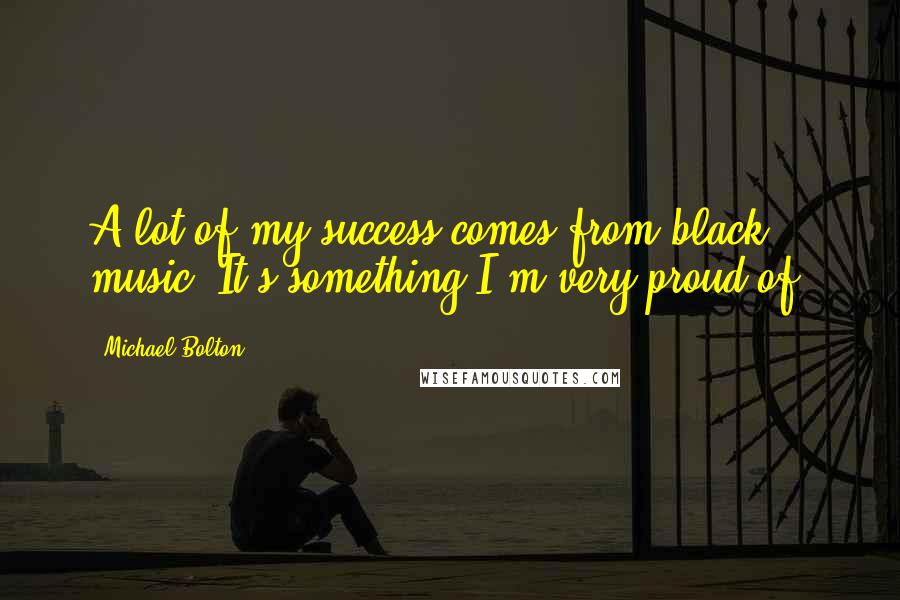 Michael Bolton Quotes: A lot of my success comes from black music. It's something I'm very proud of.