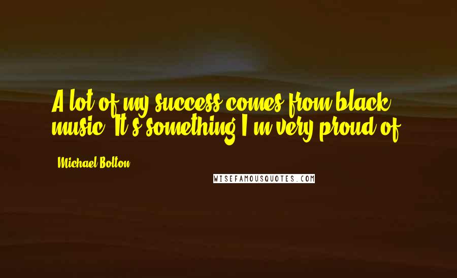 Michael Bolton Quotes: A lot of my success comes from black music. It's something I'm very proud of.