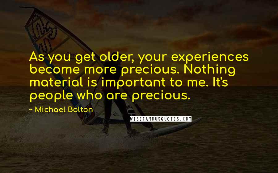 Michael Bolton Quotes: As you get older, your experiences become more precious. Nothing material is important to me. It's people who are precious.