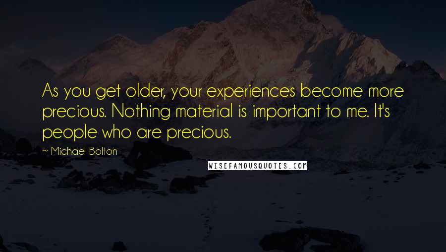 Michael Bolton Quotes: As you get older, your experiences become more precious. Nothing material is important to me. It's people who are precious.