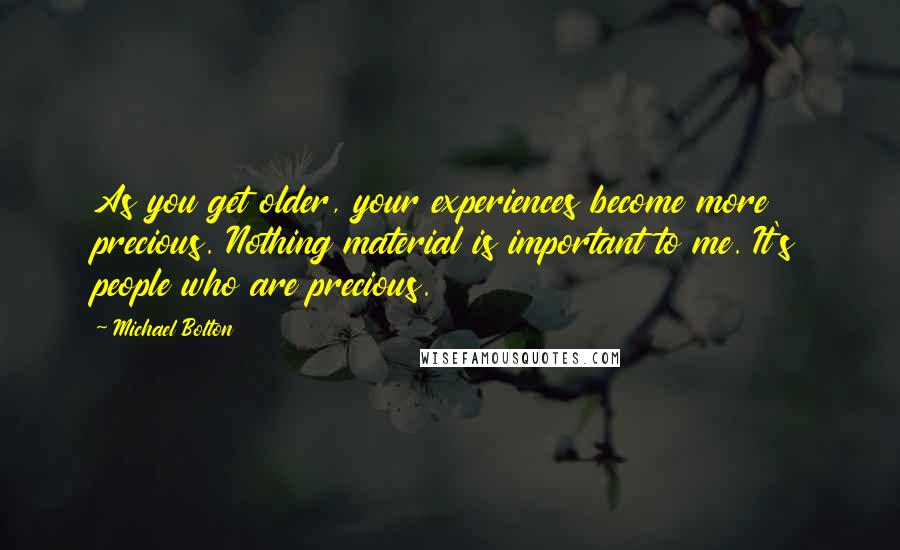 Michael Bolton Quotes: As you get older, your experiences become more precious. Nothing material is important to me. It's people who are precious.