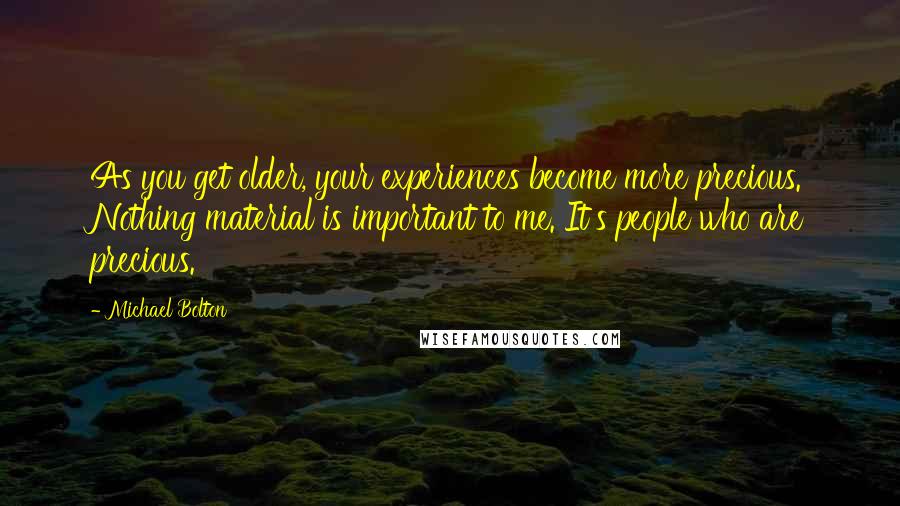 Michael Bolton Quotes: As you get older, your experiences become more precious. Nothing material is important to me. It's people who are precious.