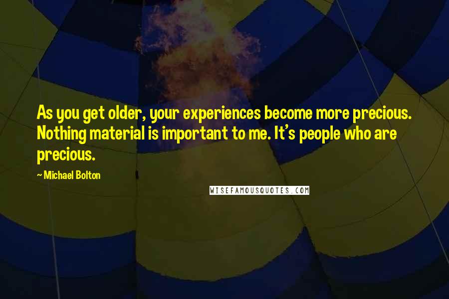 Michael Bolton Quotes: As you get older, your experiences become more precious. Nothing material is important to me. It's people who are precious.