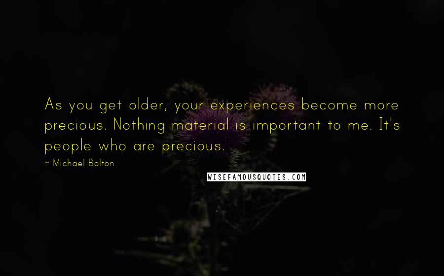 Michael Bolton Quotes: As you get older, your experiences become more precious. Nothing material is important to me. It's people who are precious.