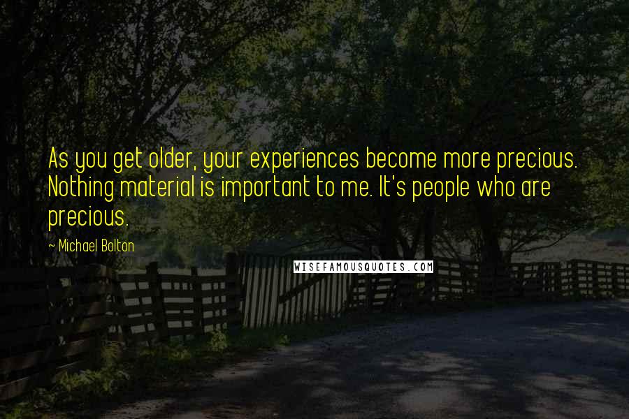 Michael Bolton Quotes: As you get older, your experiences become more precious. Nothing material is important to me. It's people who are precious.