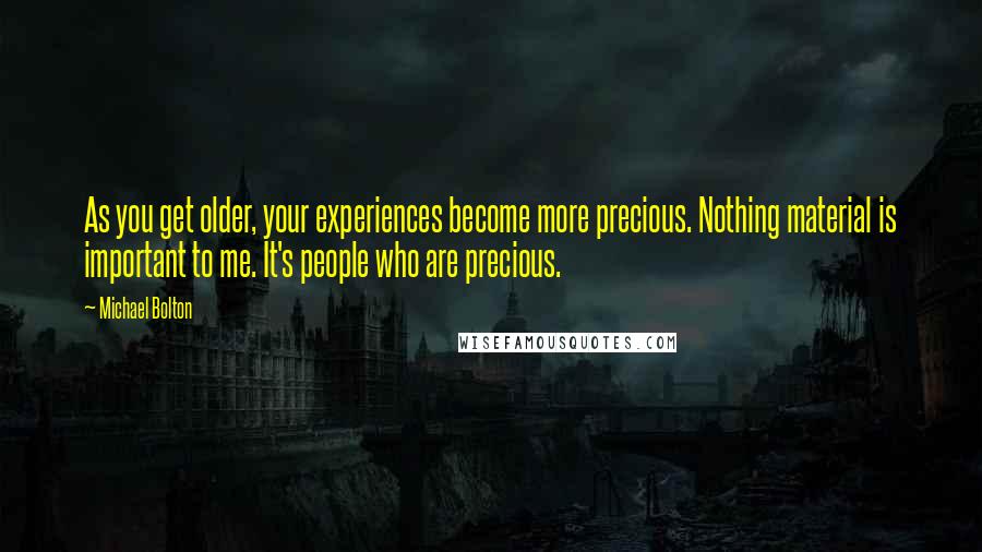 Michael Bolton Quotes: As you get older, your experiences become more precious. Nothing material is important to me. It's people who are precious.