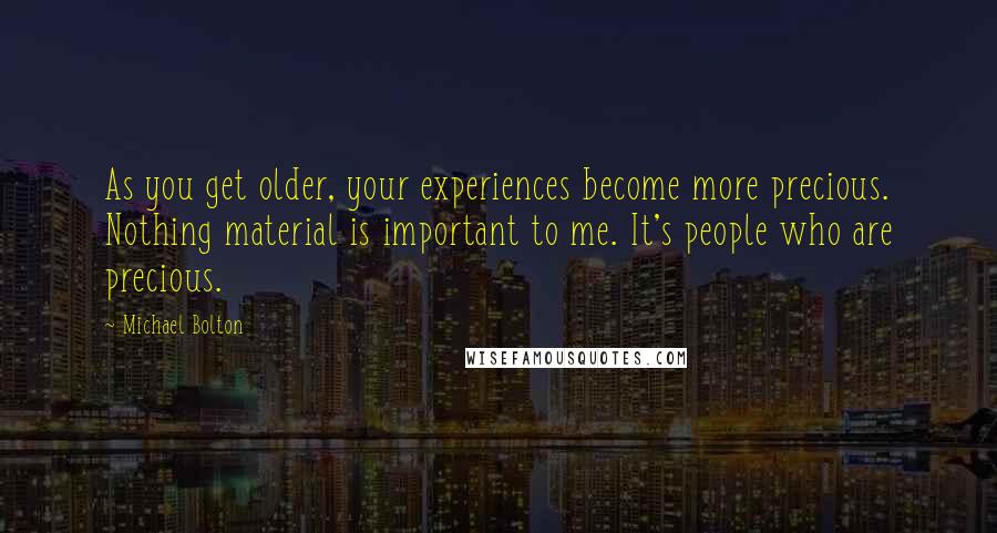 Michael Bolton Quotes: As you get older, your experiences become more precious. Nothing material is important to me. It's people who are precious.