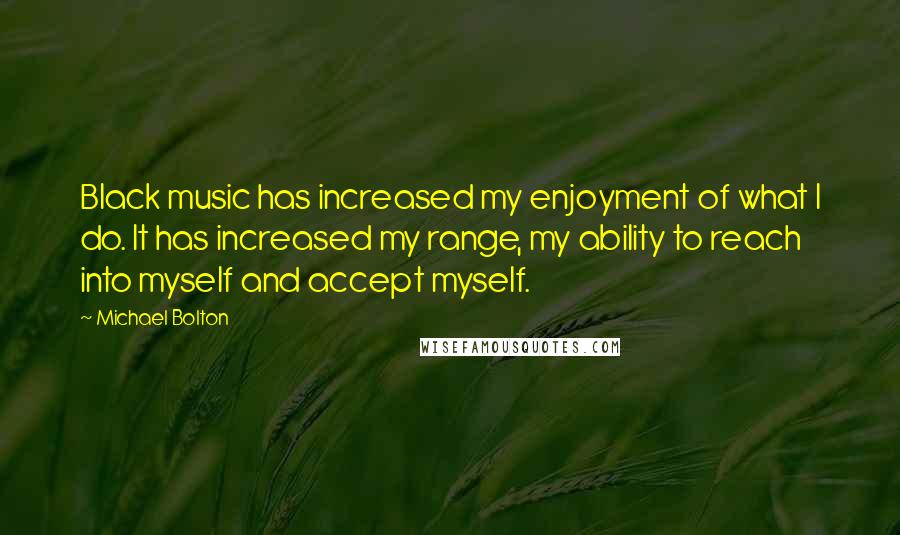 Michael Bolton Quotes: Black music has increased my enjoyment of what I do. It has increased my range, my ability to reach into myself and accept myself.