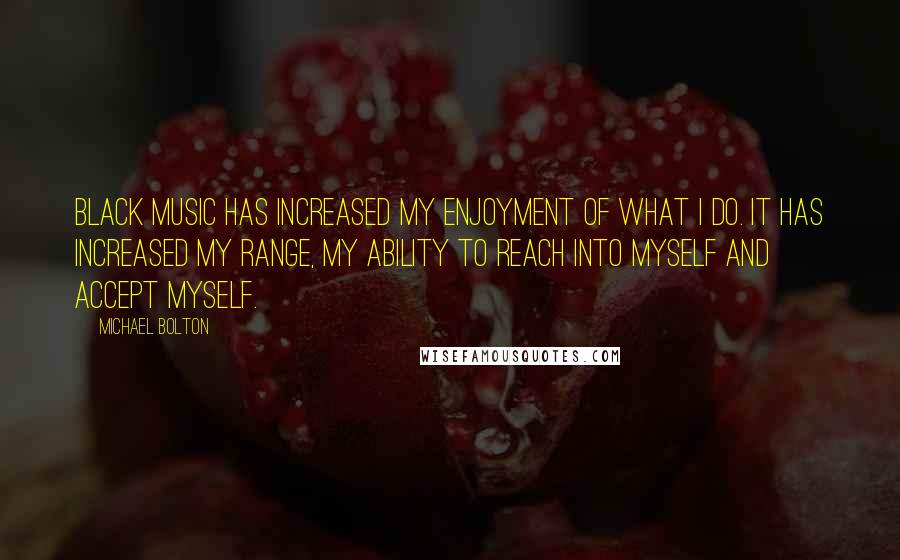 Michael Bolton Quotes: Black music has increased my enjoyment of what I do. It has increased my range, my ability to reach into myself and accept myself.