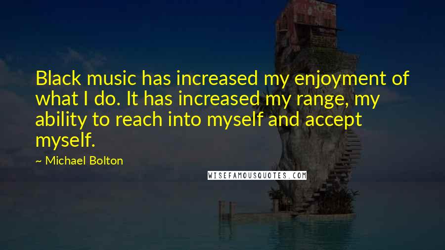 Michael Bolton Quotes: Black music has increased my enjoyment of what I do. It has increased my range, my ability to reach into myself and accept myself.