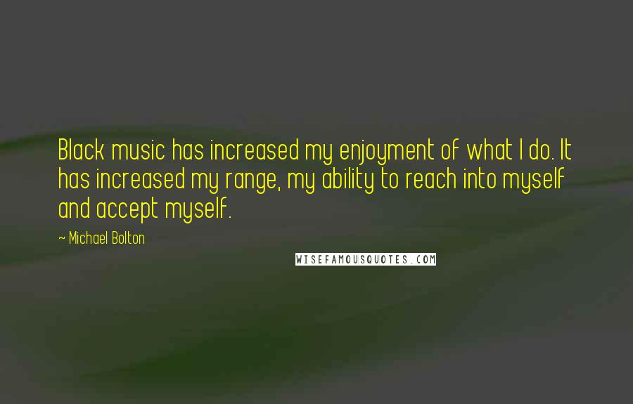 Michael Bolton Quotes: Black music has increased my enjoyment of what I do. It has increased my range, my ability to reach into myself and accept myself.