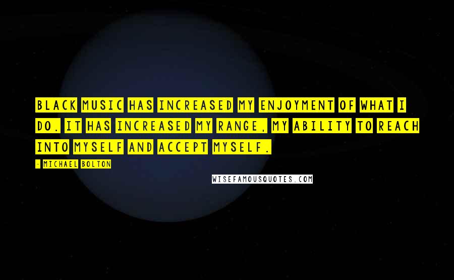 Michael Bolton Quotes: Black music has increased my enjoyment of what I do. It has increased my range, my ability to reach into myself and accept myself.