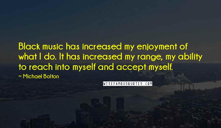 Michael Bolton Quotes: Black music has increased my enjoyment of what I do. It has increased my range, my ability to reach into myself and accept myself.