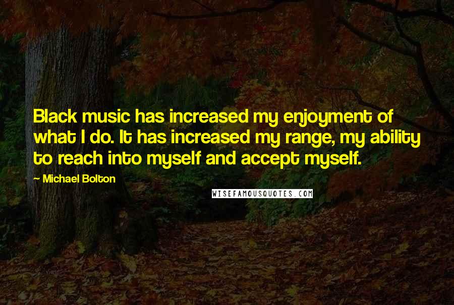 Michael Bolton Quotes: Black music has increased my enjoyment of what I do. It has increased my range, my ability to reach into myself and accept myself.