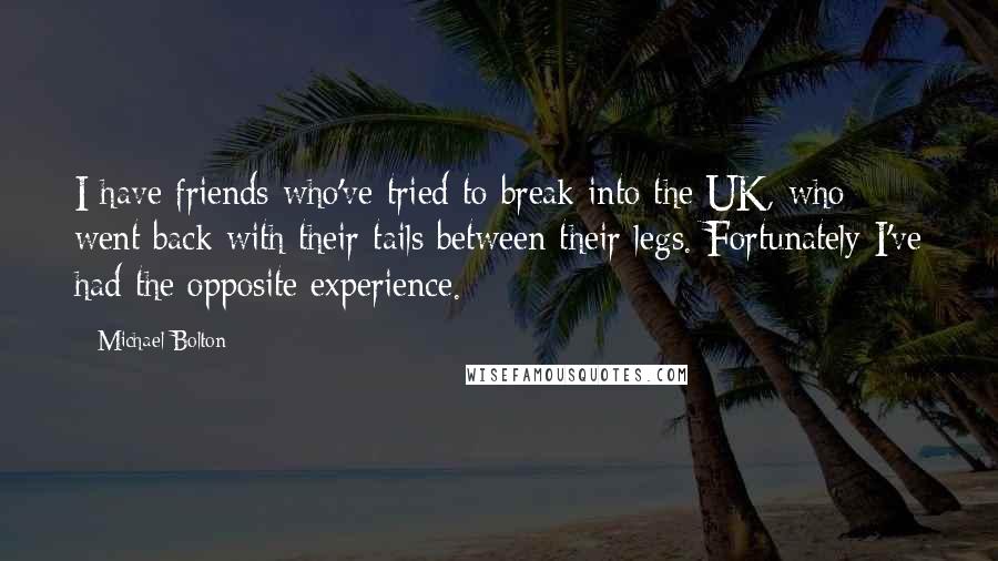 Michael Bolton Quotes: I have friends who've tried to break into the UK, who went back with their tails between their legs. Fortunately I've had the opposite experience.