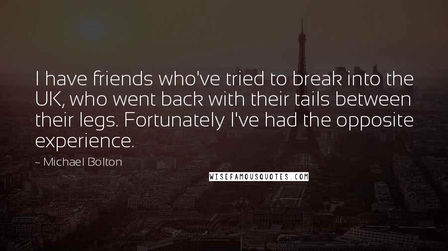 Michael Bolton Quotes: I have friends who've tried to break into the UK, who went back with their tails between their legs. Fortunately I've had the opposite experience.