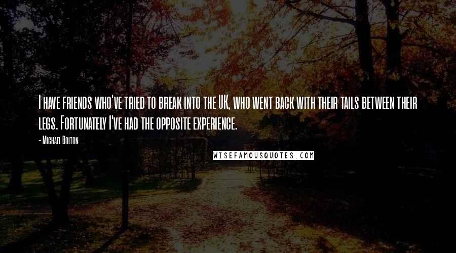 Michael Bolton Quotes: I have friends who've tried to break into the UK, who went back with their tails between their legs. Fortunately I've had the opposite experience.