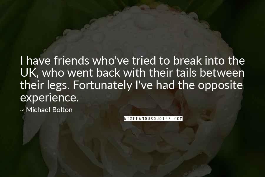 Michael Bolton Quotes: I have friends who've tried to break into the UK, who went back with their tails between their legs. Fortunately I've had the opposite experience.