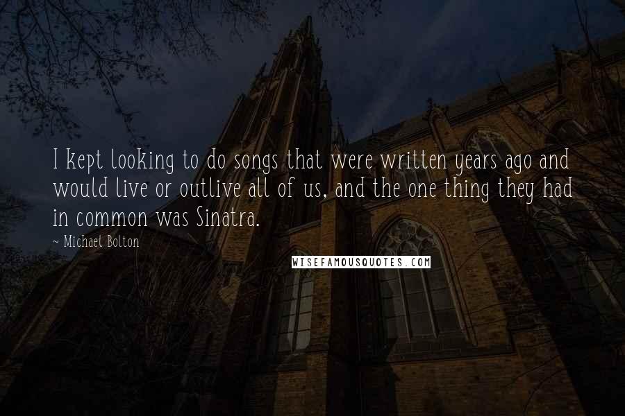 Michael Bolton Quotes: I kept looking to do songs that were written years ago and would live or outlive all of us, and the one thing they had in common was Sinatra.