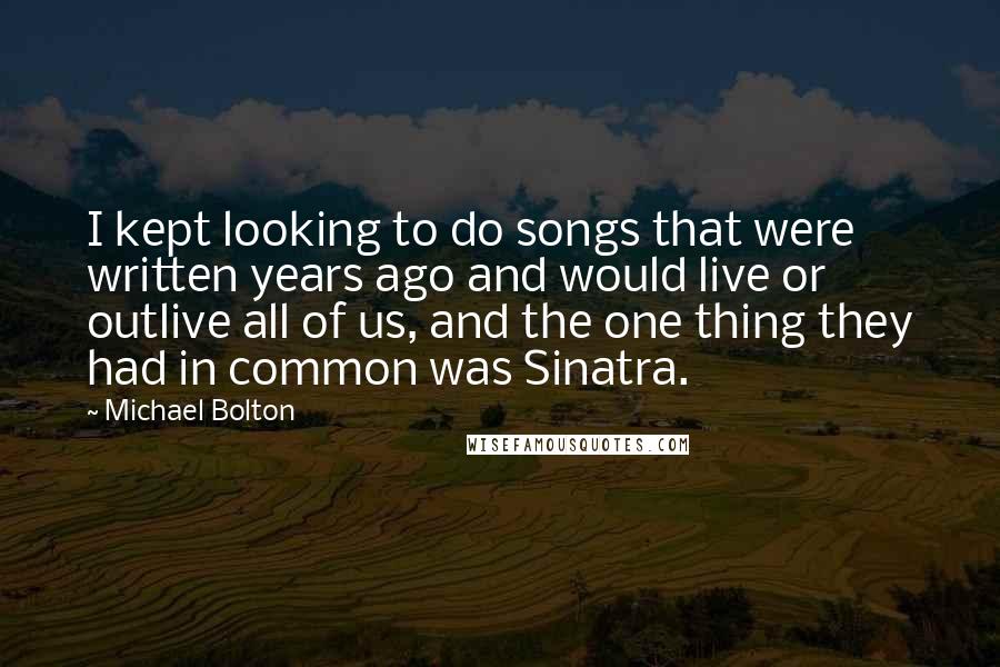 Michael Bolton Quotes: I kept looking to do songs that were written years ago and would live or outlive all of us, and the one thing they had in common was Sinatra.