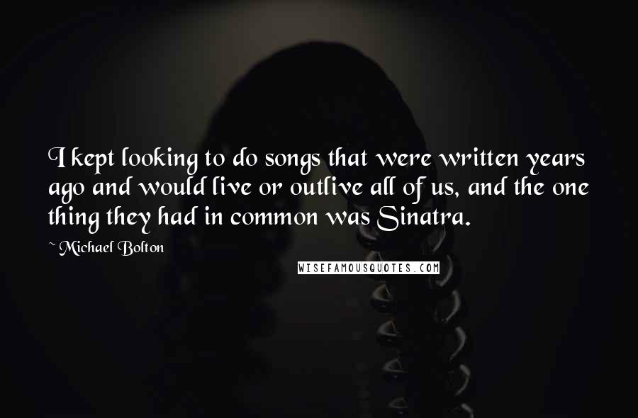 Michael Bolton Quotes: I kept looking to do songs that were written years ago and would live or outlive all of us, and the one thing they had in common was Sinatra.