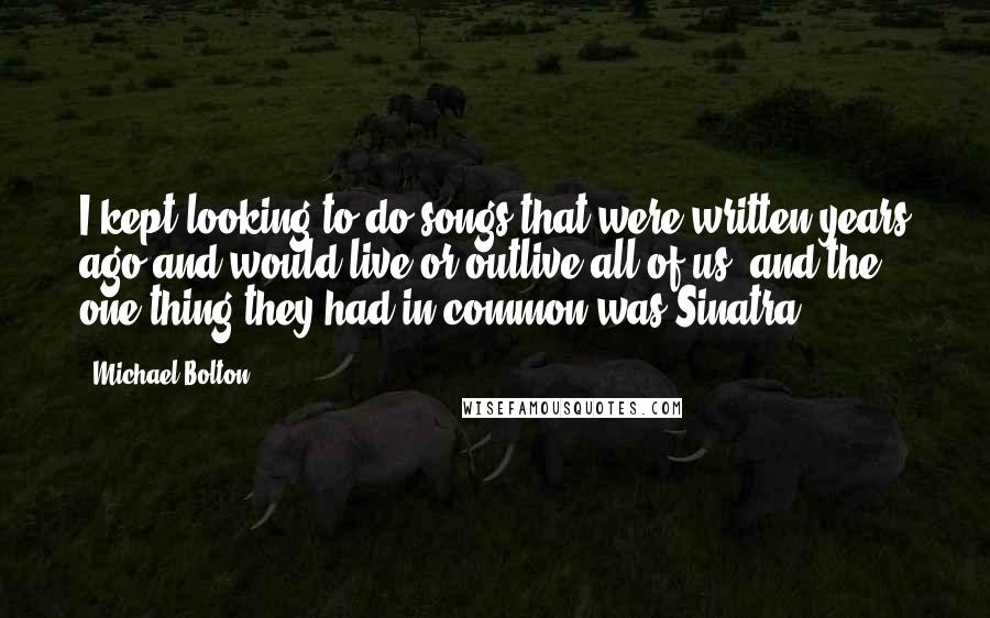 Michael Bolton Quotes: I kept looking to do songs that were written years ago and would live or outlive all of us, and the one thing they had in common was Sinatra.