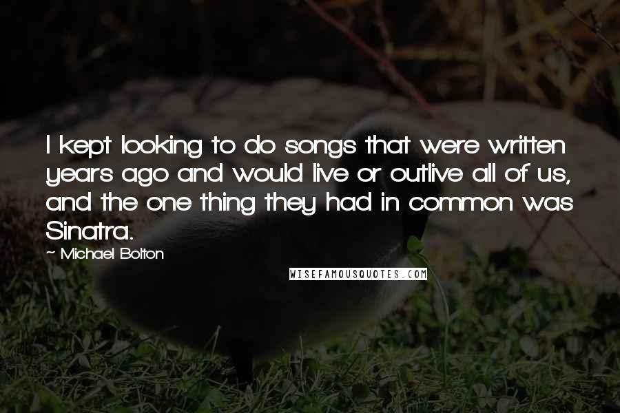 Michael Bolton Quotes: I kept looking to do songs that were written years ago and would live or outlive all of us, and the one thing they had in common was Sinatra.