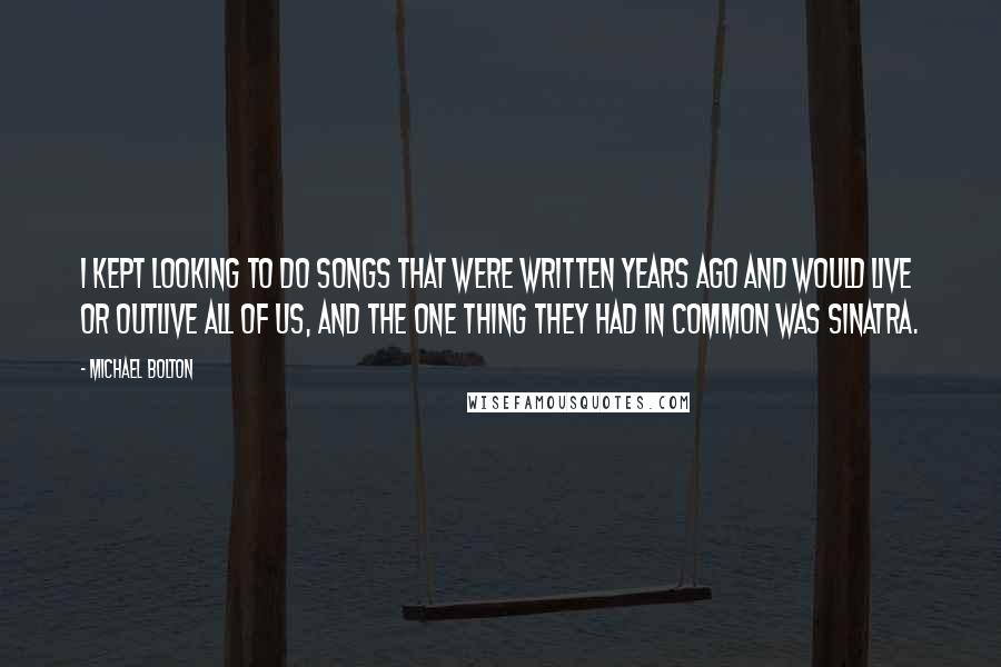 Michael Bolton Quotes: I kept looking to do songs that were written years ago and would live or outlive all of us, and the one thing they had in common was Sinatra.