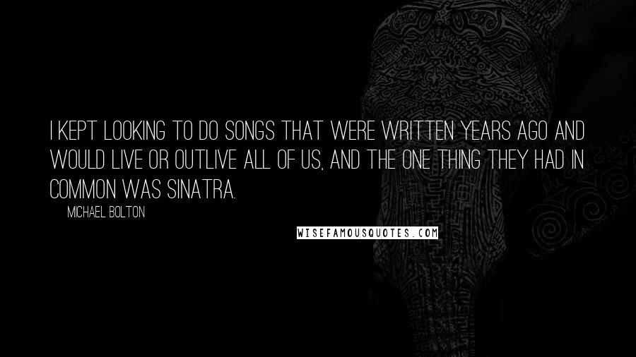 Michael Bolton Quotes: I kept looking to do songs that were written years ago and would live or outlive all of us, and the one thing they had in common was Sinatra.