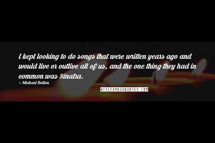 Michael Bolton Quotes: I kept looking to do songs that were written years ago and would live or outlive all of us, and the one thing they had in common was Sinatra.