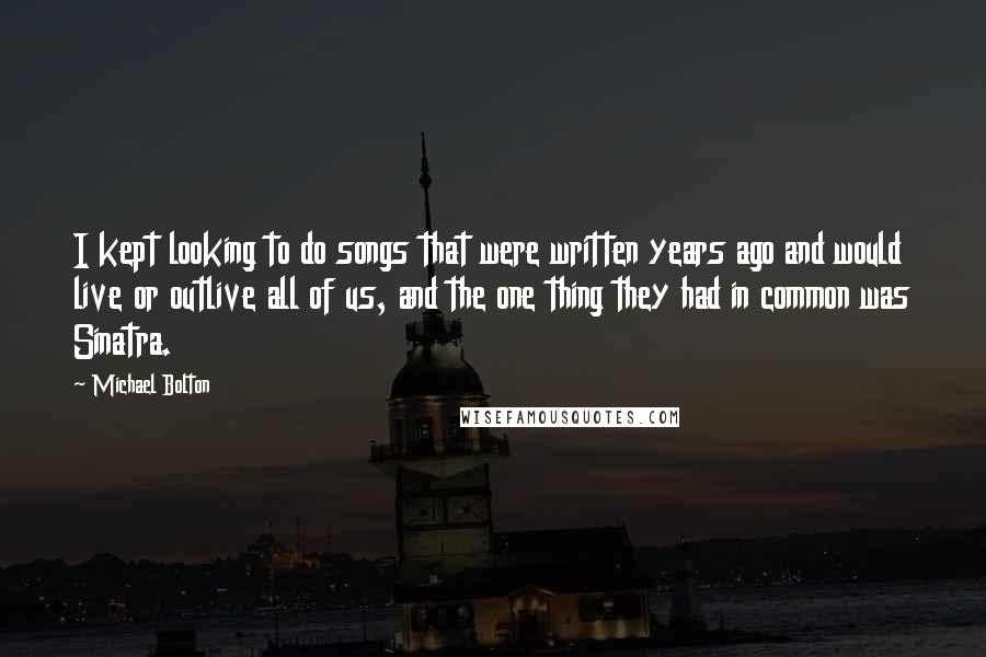 Michael Bolton Quotes: I kept looking to do songs that were written years ago and would live or outlive all of us, and the one thing they had in common was Sinatra.