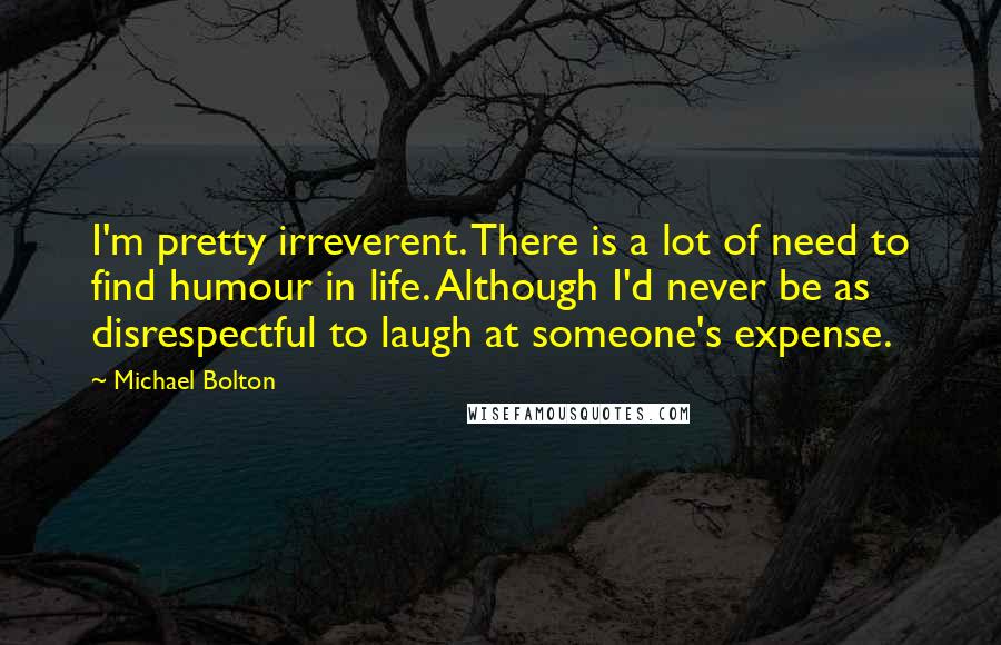 Michael Bolton Quotes: I'm pretty irreverent. There is a lot of need to find humour in life. Although I'd never be as disrespectful to laugh at someone's expense.