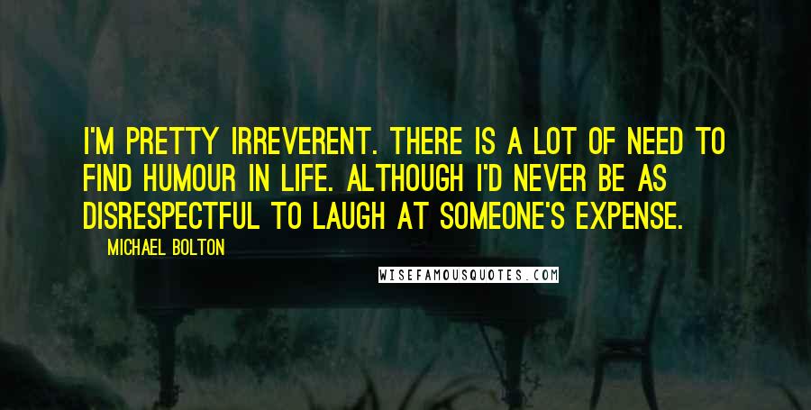 Michael Bolton Quotes: I'm pretty irreverent. There is a lot of need to find humour in life. Although I'd never be as disrespectful to laugh at someone's expense.