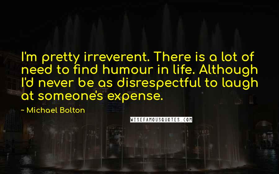 Michael Bolton Quotes: I'm pretty irreverent. There is a lot of need to find humour in life. Although I'd never be as disrespectful to laugh at someone's expense.