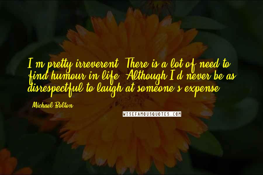 Michael Bolton Quotes: I'm pretty irreverent. There is a lot of need to find humour in life. Although I'd never be as disrespectful to laugh at someone's expense.