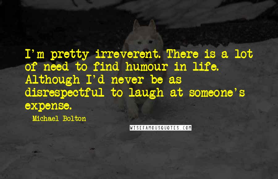 Michael Bolton Quotes: I'm pretty irreverent. There is a lot of need to find humour in life. Although I'd never be as disrespectful to laugh at someone's expense.