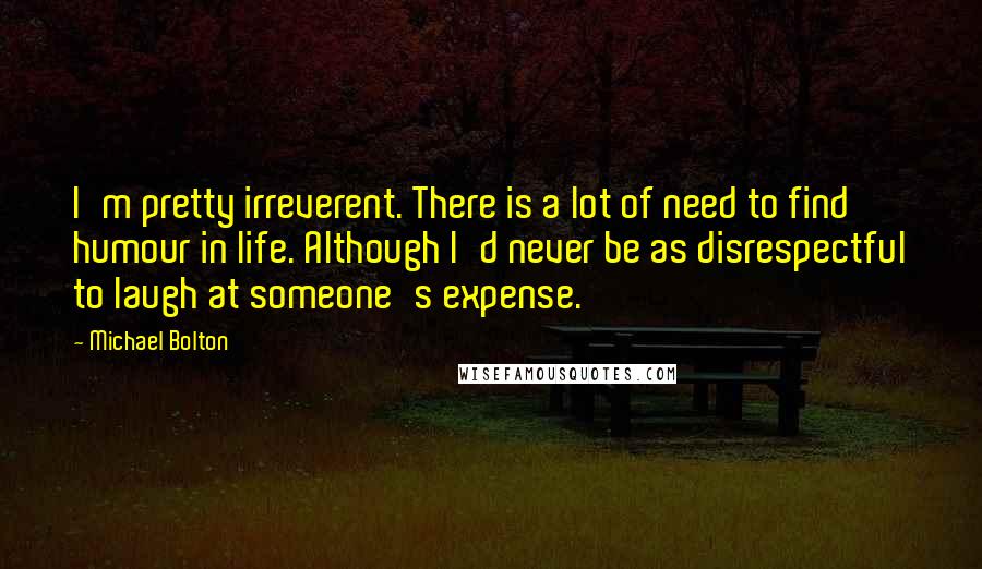 Michael Bolton Quotes: I'm pretty irreverent. There is a lot of need to find humour in life. Although I'd never be as disrespectful to laugh at someone's expense.