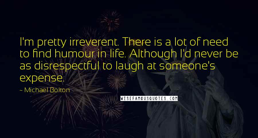 Michael Bolton Quotes: I'm pretty irreverent. There is a lot of need to find humour in life. Although I'd never be as disrespectful to laugh at someone's expense.